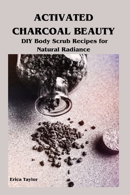Activated Charcoal Beauty: DIY Body Scrub Recipes for Natural Radiance - Taylor, Erica