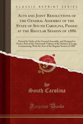 Acts and Joint Resolutions of the General Assembly of the State of South Carolina, Passed at the Regular Session of 1886: Printed by Order of the General Assembly, and Designed to Form a Part of the Nineteenth Volume of the Statutes at Large, Commencing W - Carolina, South