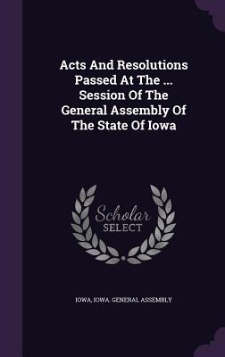 Acts And Resolutions Passed At The ... Session Of The General Assembly Of The State Of Iowa - Iowa (Creator), and Iowa General Assembly (Creator)