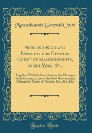 Acts and Resolves Passed by the General Court of Massachusetts, in the Year 1873: Together with the Constitution, the Messages of the Governor, List of the Civil Government, Changes of Names of Persons, Etc., Etc., Etc (Classic Reprint)