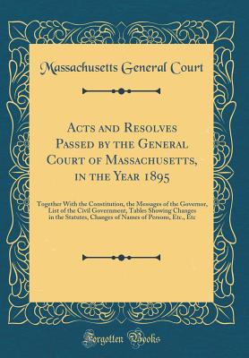 Acts and Resolves Passed by the General Court of Massachusetts, in the Year 1895: Together with the Constitution, the Messages of the Governor, List of the Civil Government, Tables Showing Changes in the Statutes, Changes of Names of Persons, Etc., Etc - Court, Massachusetts General