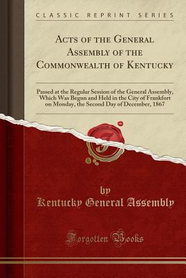 Acts of the General Assembly of the Commonwealth of Kentucky: Passed at the Regular Session of the General Assembly, Which Was Begun and Held in the City of Frankfort on Monday, the Second Day of December, 1867 (Classic Reprint) - Kentucky General Assembly