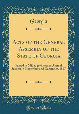 Acts of the General Assembly of the State of Georgia: Passed in Milledgeville at an Annual Session in November and December, 1827 (Classic Reprint) - Georgia, Georgia