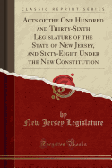 Acts of the One Hundred and Thirty-Sixth Legislature of the State of New Jersey, and Sixty-Eight Under the New Constitution (Classic Reprint)