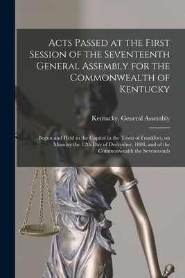 Acts Passed at the First Session of the Seventeenth General Assembly for the Commonwealth of Kentucky: Begun and Held in the Capitol in the Town of Frankfort, on Monday the 12th Day of December, 1808, and of the Commonwealth the Seventeenth - Kentucky General Assembly (Creator)