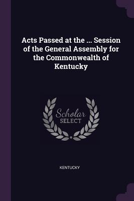 Acts Passed at the ... Session of the General Assembly for the Commonwealth of Kentucky - Kentucky