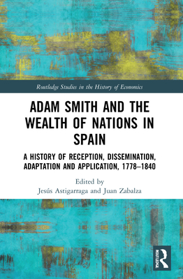 Adam Smith and The Wealth of Nations in Spain: A History of Reception, Dissemination, Adaptation and Application, 1777-1840 - Astigarraga, Jess (Editor), and Zabalza, Juan (Editor)