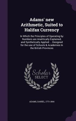 Adams' new Arithmetic, Suited to Halifax Currency: In Which the Principles of Operating by Numbers are Analitically Explained, and Synthetically Applied ... Designed for the use of Schools & Academies In the British Provinces - Adams, Daniel