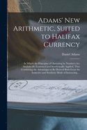 Adams' New Arithmetic, Suited to Halifax Currency [microform]: in Which the Principles of Operating by Numbers Are Analytically Examined and Synthetically Applied, Thus Combining the Advantages to Be Derived Both From the Inductive and Synthetic Mode...