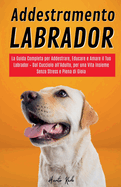 Addestramento Labrador: La Guida Completa per Addestrare, Educare e Amare il Tuo Labrador - Dal Cucciolo all'Adulto, per una Vita Insieme Senza Stress e Piena di Gioia