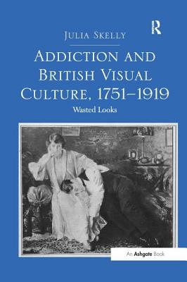 Addiction and British Visual Culture, 1751 1919: Wasted Looks - Skelly, Julia