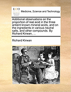 Additional Observations on the Proportion of Real Acid in the Three Antient Known Mineral Acids, and on the Ingredients in Various Neutral Salts, and Other Compounds. by Richard Kirwan, ...