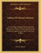 Address Of Edward Atkinson: On The Right Methods Of Preventing Destructive Fires In Cities, And Securing Indemnity Against Loss By Fire At Cost (1881)