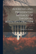 Addresses and Presidential Messages of Theodore Roosevelt, 1902-1904