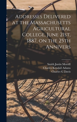 Addresses Delivered at the Massachusetts Agricultural College, June 21st, 1887, on the 25th Annivers - Adams, Charles Kendall, and Morrill, Smith Justin, and Davis, Charles G