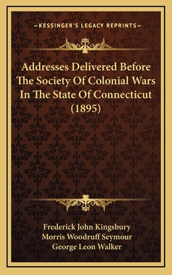 Addresses Delivered Before the Society of Colonial Wars in the State of Connecticut (1895) - Kingsbury, Frederick John, and Seymour, Morris Woodruff, and Walker, George Leon