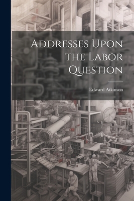 Addresses Upon the Labor Question - Atkinson, Edward