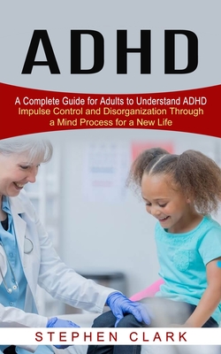 ADHD: A Complete Guide for Adults to Understand ADHD (Impulse Control and Disorganization Through a Mind Process for a New Life) - Clark, Stephen