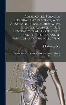 Adjudicated Forms of Pleading and Practice, With Annotations and Correlative Statutes, Adapted to use Generally in all Code States and Territories, and in Particular to the Following: Alaska, Arizona, Arkansas, California, Colorado, Hawaii, Idaho, Iowa, K - Jury, John George