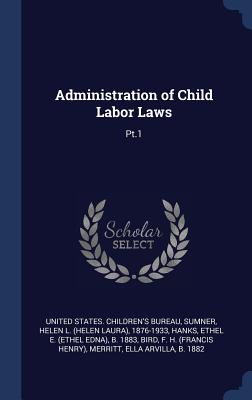 Administration of Child Labor Laws: Pt.1 - United States Children's Bureau (Creator), and Sumner, Helen L 1876-1933, and Hanks, Ethel E B 1883