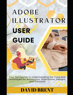Adobe Illustrator User Guide: Your Handguide to Understanding the Tools and Techniques for Animations, Illustrations, Designs and Cartoons
