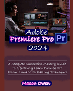 Adobe Premiere Pro 2024: A Complete Illustrative Mastery Guide to Effectively Learn Premiere Pro Features and Video Editing Techniques