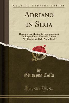 Adriano in Siria: Dramma Per Musica Da Rappresentarsi Nel Regio-Ducal Teatro Di Milano, Nel Carnovale Dell' Anno 1763 (Classic Reprint) - Colla, Giuseppe
