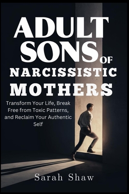 Adult Sons of Narcissistic Mothers: Transform Your Life, Break Free from Toxic Patterns, and Reclaim Your Authentic Self - Shaw, Sarah