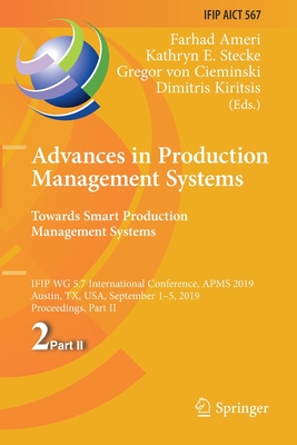 Advances in Production Management Systems. Towards Smart Production Management Systems: Ifip Wg 5.7 International Conference, Apms 2019, Austin, Tx, Usa, September 1-5, 2019, Proceedings, Part II - Ameri, Farhad (Editor), and Stecke, Kathryn E (Editor), and Von Cieminski, Gregor (Editor)