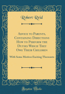 Advice to Parents, Containing Directions How to Perform the Duties Which They Owe Their Children: With Some Motives Exciting Thereunto (Classic Reprint)