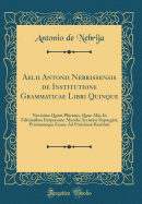 Aelii Antonii Nebrissensis de Institutione Grammaticae Libri Quinque: Novisime Qum Plrimis, Quae liis in Editinibus Irrpserant, Mendis Accurte Expurgti, Pristinamque Ferme Ad Purittem Restituti (Classic Reprint)