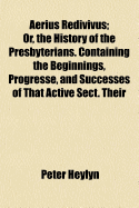 Aerius Redivivus: Or, the History of the Presbyterians. Containing the Beginnings, Progresse, and Successes of That Active Sect. Their Oppositions to Monarchical and Episcopal Government. Their Innovations in the Church; And, Their Imbroilments Of... - Heylyn, Peter 1600-1662