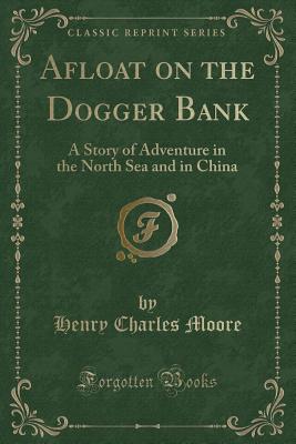 Afloat on the Dogger Bank: A Story of Adventure in the North Sea and in China (Classic Reprint) - Moore, Henry Charles