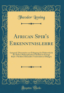 African Spir's Erkenntnislehre: Inaugural-Dissertation Zur Erlangung Der Doktorw?rde Der Hohen Philosophischen Fakult?t Der Knigl. Bayer. Friedrich Alexanders-Universit?t Zu Erlangen (Classic Reprint)