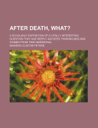 After Death--What? a Scholarly Exposition of a Vitally Interesting Question That Has Deeply Agitated Thinking Men and Women from Time Immemorial