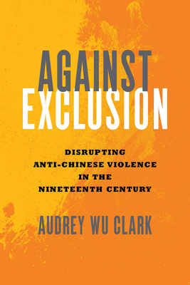 Against Exclusion: Disrupting Anti-Chinese Violence in the Nineteenth Century - Clark, Audrey Wu