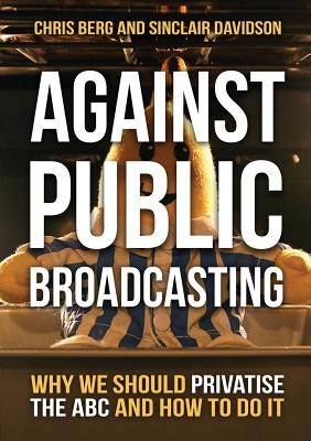 Against Public Broadcasting: Why and how we should privatise the ABC - Berg, Chris, and Davidson, Sinclair