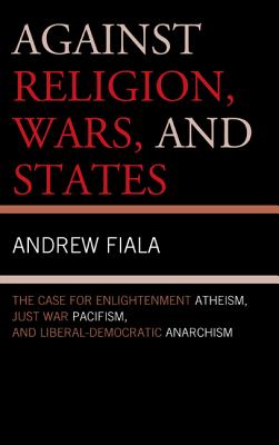 Against Religion, Wars, and States: The Case for Enlightenment Atheism, Just War Pacifism, and Liberal-Democratic Anarchism - Fiala, Andrew