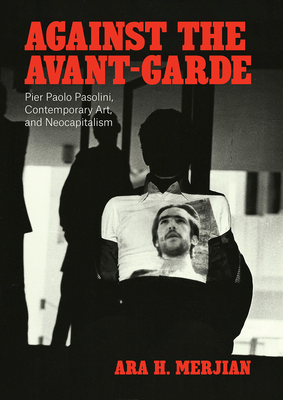 Against the Avant-Garde: Pier Paolo Pasolini, Contemporary Art, and Neocapitalism - Merjian, Ara H