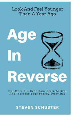 Age In Reverse: Get More Fit, Keep Your Brain Active, And Increase Your Energy Every Day - Look And Feel Younger Than A Year Ago - Schuster, Steven