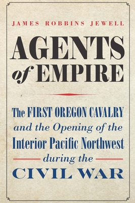 Agents of Empire: The First Oregon Cavalry and the Opening of the Interior Pacific Northwest During the Civil War - Jewell, James Robbins