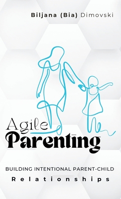 Agile Parenting: BUILDING INTENTIONAL PARENT-CHILD Relationships - Dimovski, Biljana (Bia)