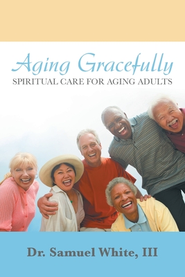 Aging Gracefully: Spiritual Care for Aging Adults - White, Samuel, Dr., III