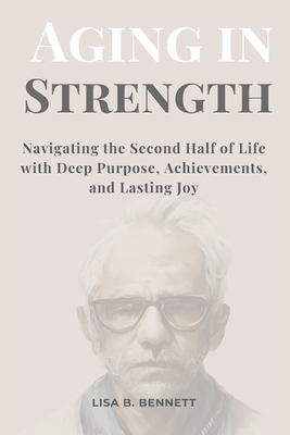 Aging in Strength: Navigating the Second Half of Life with Deep Purpose, Achievements, and Lasting Joy - Bennett, Lisa B