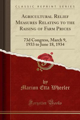 Agricultural Relief Measures Relating to the Raising of Farm Prices: 73d Congress, March 9, 1933 to June 18, 1934 (Classic Reprint) - Wheeler, Marion Etta