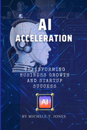 AI Acceleration: Transforming Business Growth, Innovation, Startup Success and Harnessing the Transformative Power of Artificial Intelligence