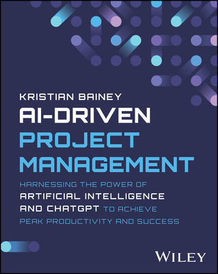 Ai-Driven Project Management: Harnessing the Power of Artificial Intelligence and ChatGPT to Achieve Peak Productivity and Success - Bainey, Kristian