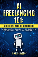 AI Freelancing 101: Your First Step to Six Figures A Beginner's Blueprint to Earning Big with Artificial Intelligence
