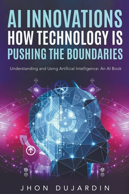 "AI Innovations: How Technology is Pushing the Boundaries" Understanding and Using Artificial Intelligence: An AI Book - Dujardin, Jhon