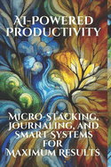 AI-Powered Productivity: Micro-Stacking, Journaling, and Smart Systems for Maximum Results: Harness Tiny Habits, Reflective Journaling, and AI Tools to Achieve Big Goals Without Burnout